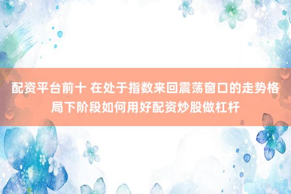 配资平台前十 在处于指数来回震荡窗口的走势格局下阶段如何用好配资炒股做杠杆