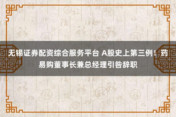 无锡证券配资综合服务平台 A股史上第三例！药易购董事长兼总经理引咎辞职