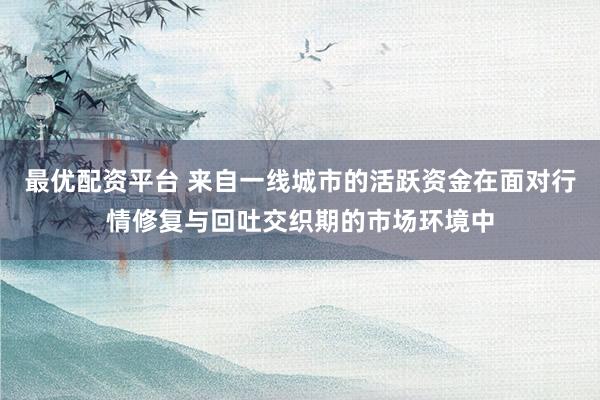 最优配资平台 来自一线城市的活跃资金在面对行情修复与回吐交织期的市场环境中