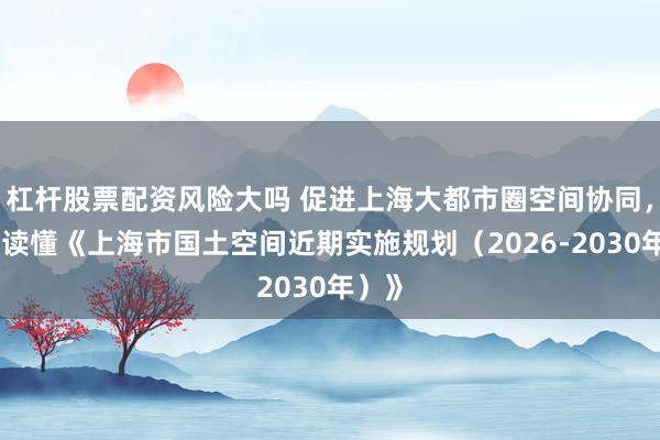 杠杆股票配资风险大吗 促进上海大都市圈空间协同,一图读懂《上海市国土空间近期实施规划(2026-2030年)》