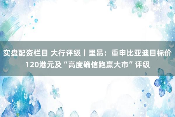 实盘配资栏目 大行评级丨里昂：重申比亚迪目标价120港元及“高度确信跑赢大市”评级