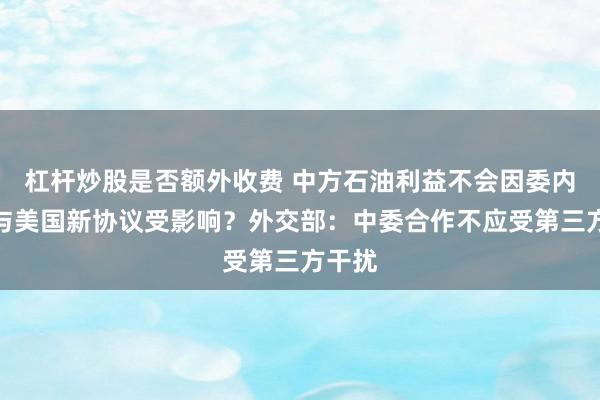 杠杆炒股是否额外收费 中方石油利益不会因委内瑞拉与美国新协议受影响？外交部：中委合作不应受第三方干扰