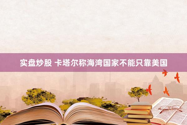 实盘炒股 卡塔尔称海湾国家不能只靠美国
