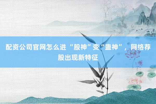 配资公司官网怎么进 “股神”变“蛊神”，网络荐股出现新特征