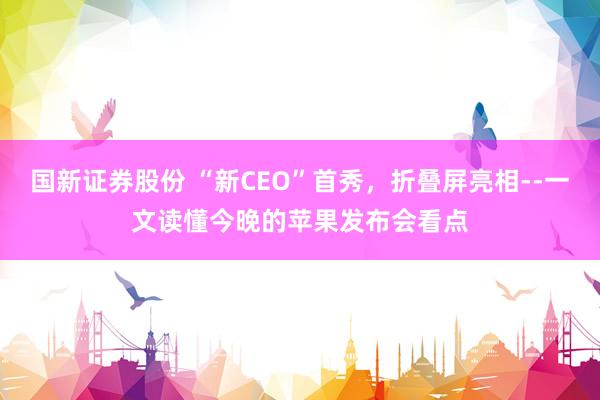 国新证券股份 “新CEO”首秀，折叠屏亮相--一文读懂今晚的苹果发布会看点