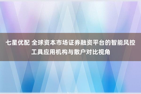 七星优配 全球资本市场证券融资平台的智能风控工具应用机构与散户对比视角