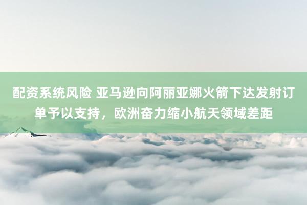 配资系统风险 亚马逊向阿丽亚娜火箭下达发射订单予以支持，欧洲奋力缩小航天领域差距
