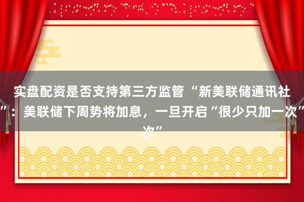 实盘配资是否支持第三方监管 “新美联储通讯社”：美联储下周势将加息，一旦开启“很少只加一次”