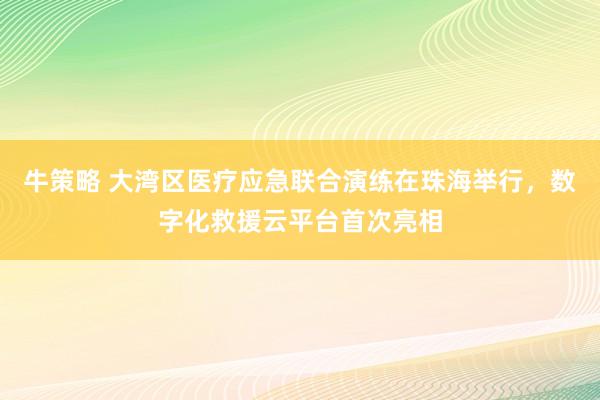 牛策略 大湾区医疗应急联合演练在珠海举行，数字化救援云平台首次亮相