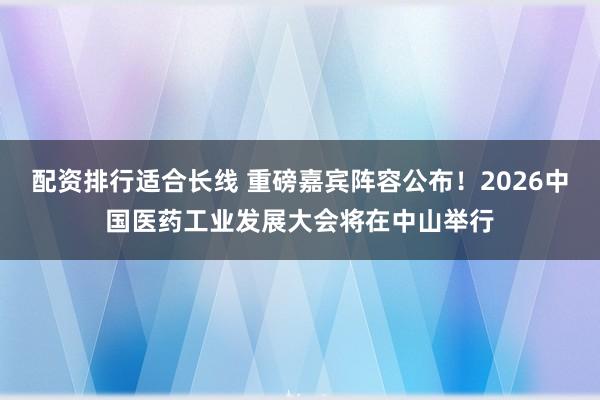 配资排行适合长线 重磅嘉宾阵容公布！2026中国医药工业发展大会将在中山举行