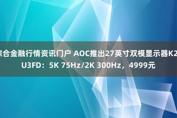 综合金融行情资讯门户 AOC推出27英寸双模显示器K27U3FD：5K 75Hz/2K 300Hz，4999元