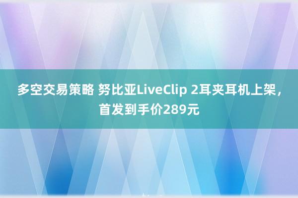 多空交易策略 努比亚LiveClip 2耳夹耳机上架，首发到手价289元
