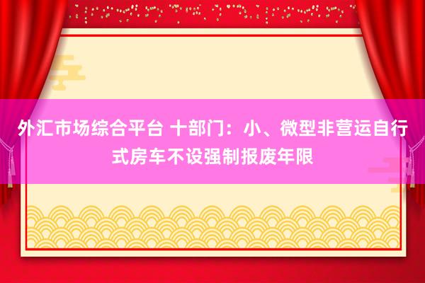 外汇市场综合平台 十部门：小、微型非营运自行式房车不设强制报废年限