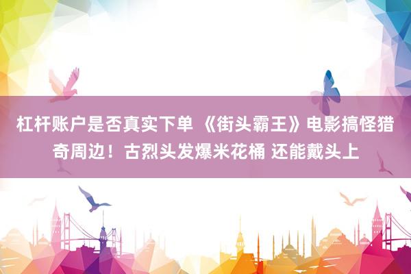 杠杆账户是否真实下单 《街头霸王》电影搞怪猎奇周边!古烈头发爆米花桶 还能戴头上