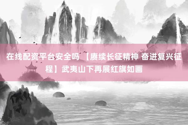 在线配资平台安全吗 【赓续长征精神 奋进复兴征程】武夷山下再展红旗如画
