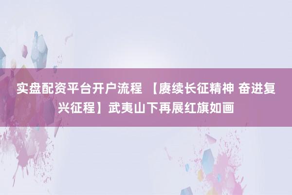 实盘配资平台开户流程 【赓续长征精神 奋进复兴征程】武夷山下再展红旗如画