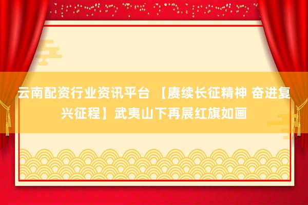云南配资行业资讯平台 【赓续长征精神 奋进复兴征程】武夷山下再展红旗如画