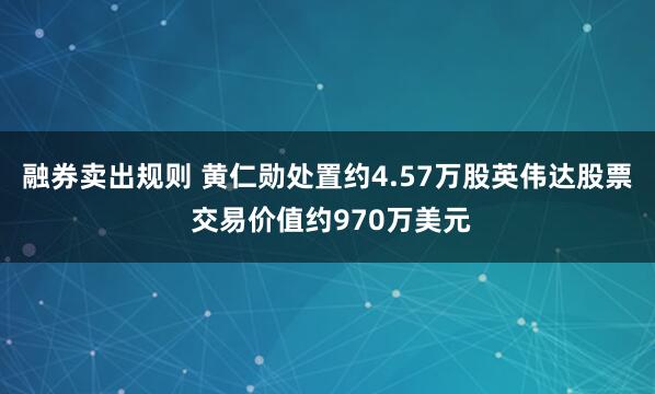 融券卖出规则 黄仁勋处置约4.57万股英伟达股票 交易价值约970万美元