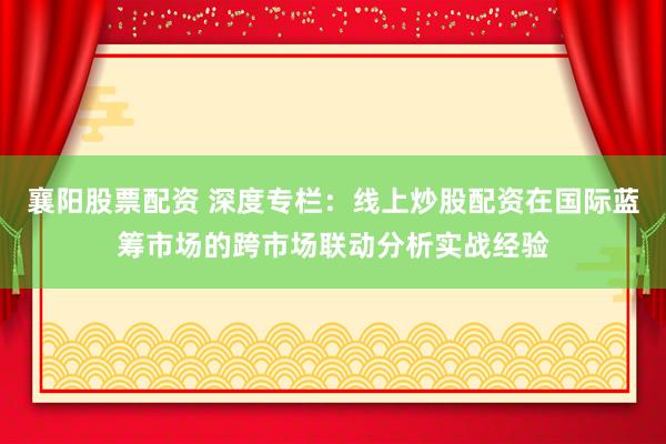襄阳股票配资 深度专栏：线上炒股配资在国际蓝筹市场的跨市场联动分析实战经验