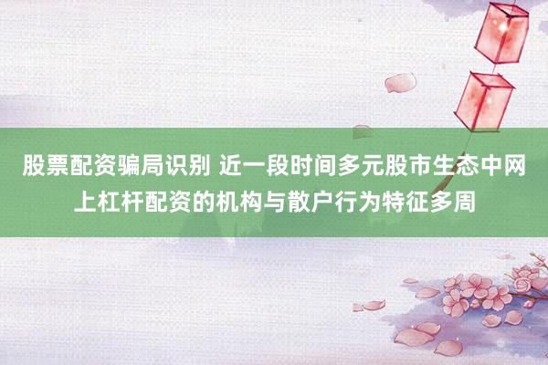 股票配资骗局识别 近一段时间多元股市生态中网上杠杆配资的机构与散户行为特征多周