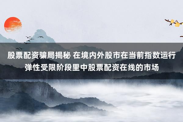 股票配资骗局揭秘 在境内外股市在当前指数运行弹性受限阶段里中股票配资在线的市场