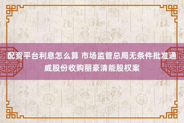 配资平台利息怎么算 市场监管总局无条件批准通威股份收购丽豪清能股权案
