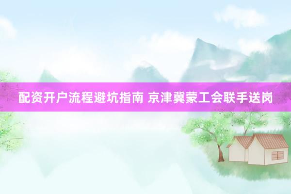 配资开户流程避坑指南 京津冀蒙工会联手送岗