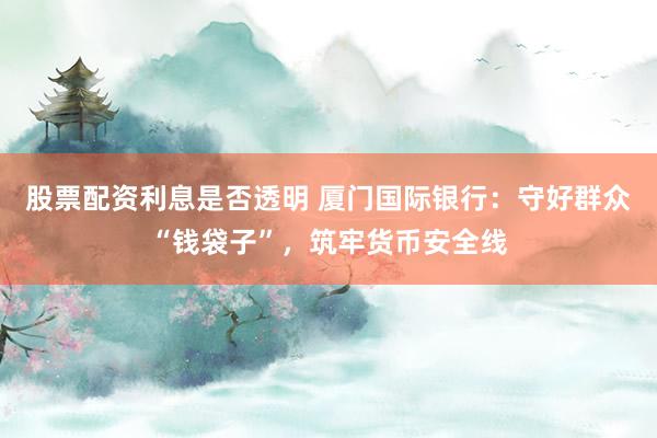 股票配资利息是否透明 厦门国际银行：守好群众“钱袋子”，筑牢货币安全线
