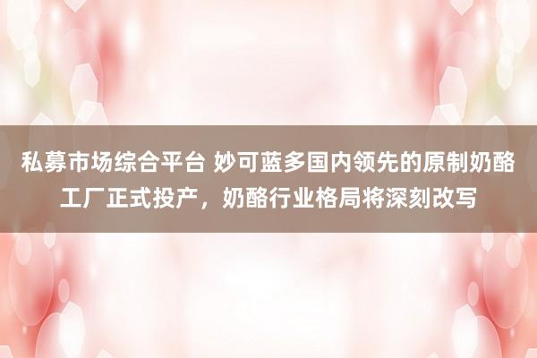 私募市场综合平台 妙可蓝多国内领先的原制奶酪工厂正式投产，奶酪行业格局将深刻改写