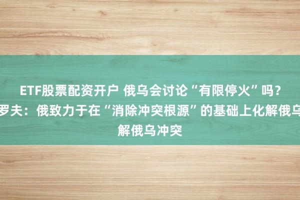 ETF股票配资开户 俄乌会讨论“有限停火”吗？拉夫罗夫：俄致力于在“消除冲突根源”的基础上化解俄乌冲突