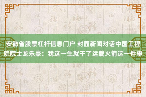 安徽省股票杠杆信息门户 封面新闻对话中国工程院院士龙乐豪：我这一生就干了运载火箭这一件事