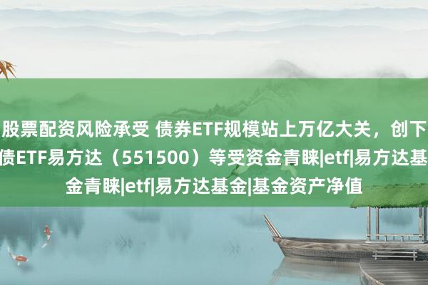 股票配资风险承受 债券ETF规模站上万亿大关，创下历史新高，科创债ETF易方达（551500）等受资金青睐|etf|易方达基金|基金资产净值