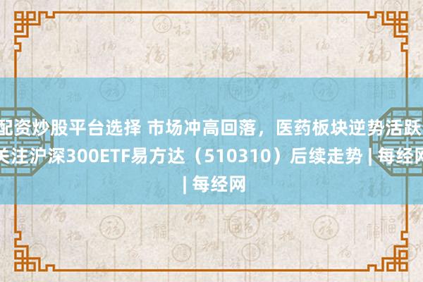 配资炒股平台选择 市场冲高回落，医药板块逆势活跃，关注沪深300ETF易方达（510310）后续走势 | 每经网