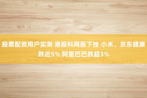 股票配资用户实测 港股科网股下挫 小米、京东健康跌近5% 阿里巴巴跌超3%
