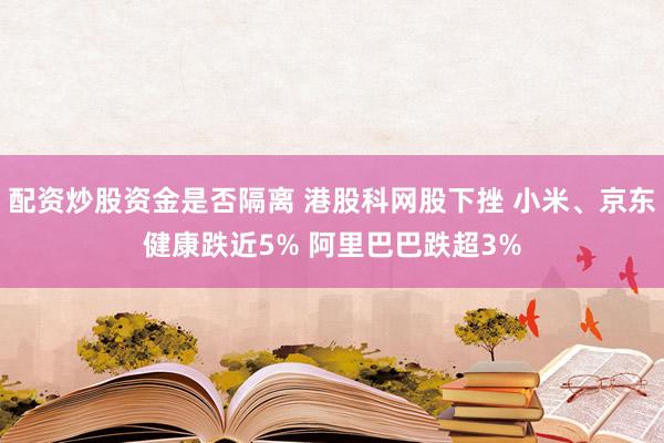 配资炒股资金是否隔离 港股科网股下挫 小米、京东健康跌近5% 阿里巴巴跌超3%