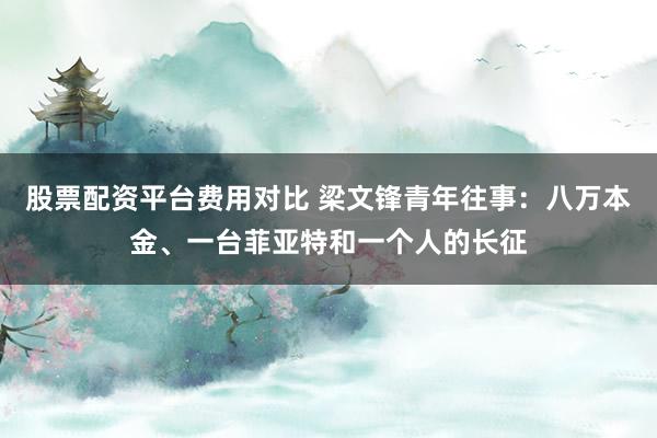 股票配资平台费用对比 梁文锋青年往事：八万本金、一台菲亚特和一个人的长征