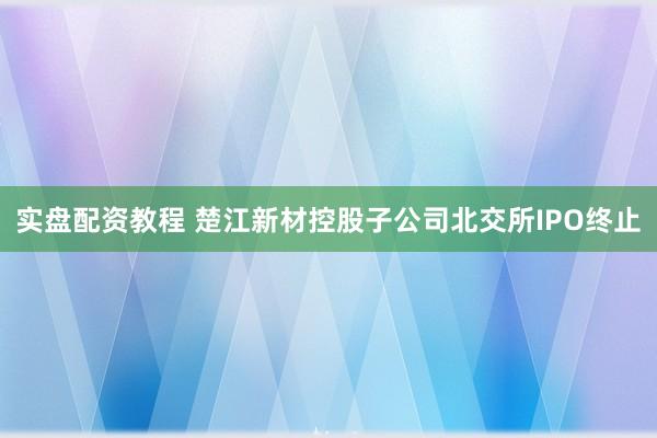 实盘配资教程 楚江新材控股子公司北交所IPO终止