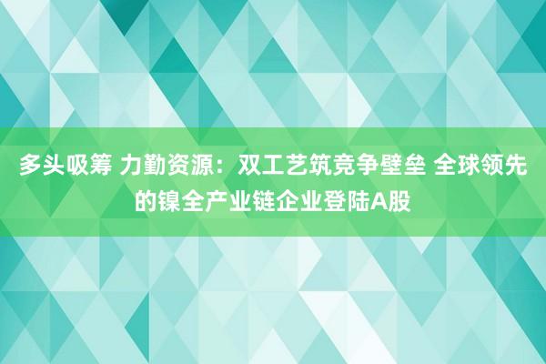 多头吸筹 力勤资源：双工艺筑竞争壁垒 全球领先的镍全产业链企业登陆A股