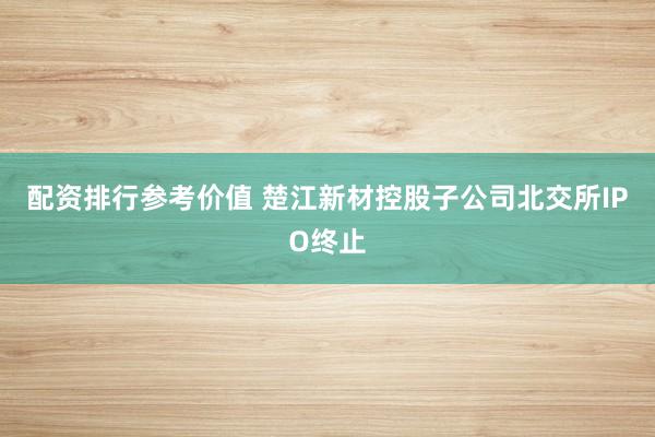 配资排行参考价值 楚江新材控股子公司北交所IPO终止