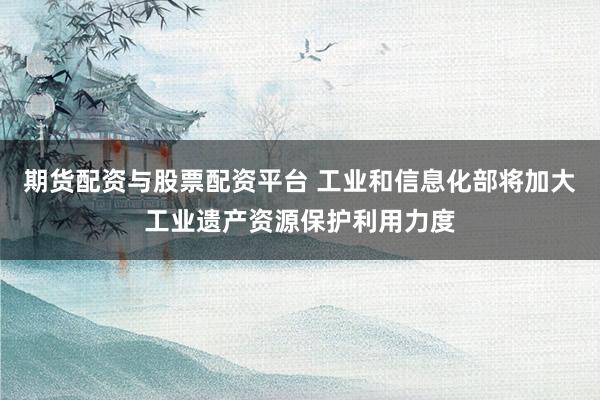 期货配资与股票配资平台 工业和信息化部将加大工业遗产资源保护利用力度