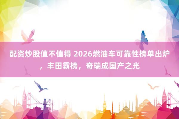 配资炒股值不值得 2026燃油车可靠性榜单出炉,丰田霸榜,奇瑞成国产之光