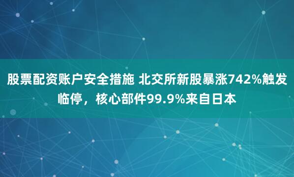 股票配资账户安全措施 北交所新股暴涨742%触发临停,核心部件99.9%来自日本