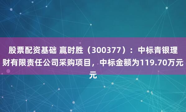 股票配资基础 赢时胜（300377）：中标青银理财有限责任公司采购项目，中标金额为119.70万元