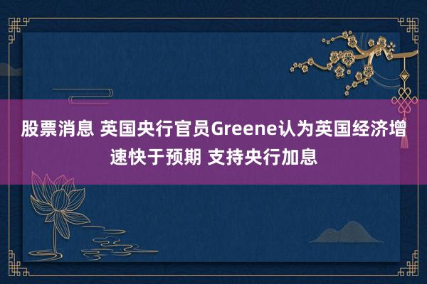 股票消息 英国央行官员Greene认为英国经济增速快于预期 支持央行加息