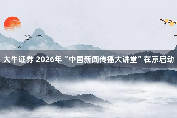 大牛证券 2026年“中国新闻传播大讲堂”在京启动