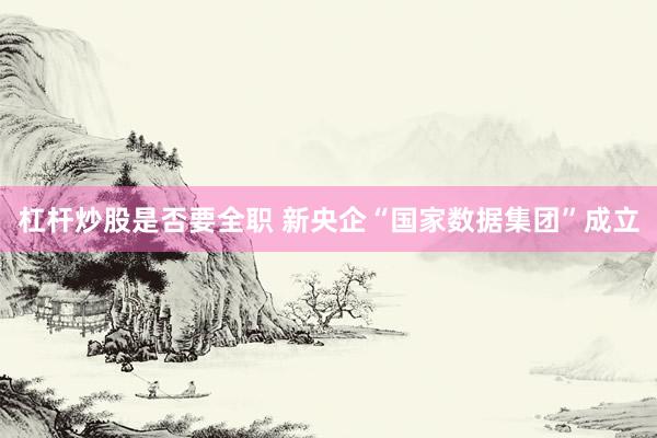 杠杆炒股是否要全职 新央企“国家数据集团”成立
