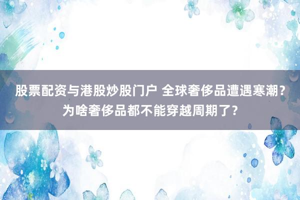 股票配资与港股炒股门户 全球奢侈品遭遇寒潮？为啥奢侈品都不能穿越周期了？