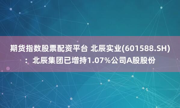 期货指数股票配资平台 北辰实业(601588.SH)：北辰集团已增持1.07%公司A股股份