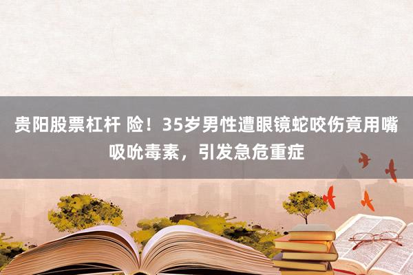 贵阳股票杠杆 险!35岁男性遭眼镜蛇咬伤竟用嘴吸吮毒素,引发急危重症