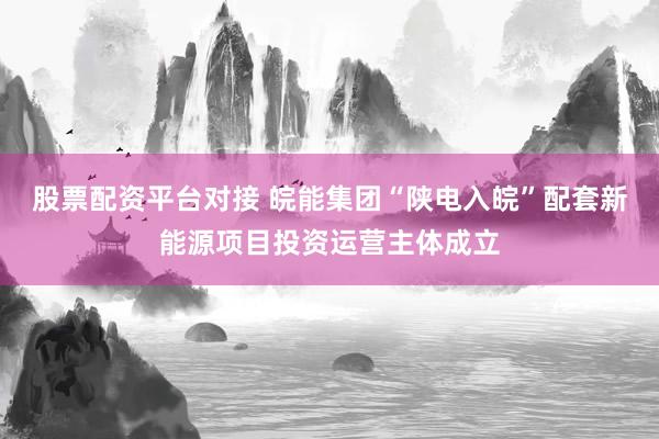 股票配资平台对接 皖能集团“陕电入皖”配套新能源项目投资运营主体成立